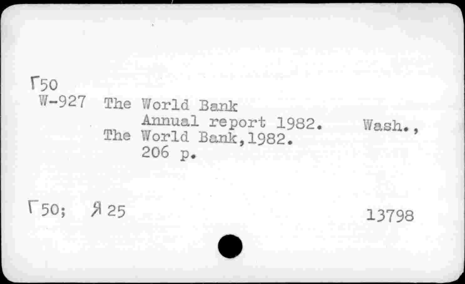 ﻿Г50
W-927 The World Bank
Annual report 1982. Wash.
The World Bank,1982.
206 p.
Г 50;	>1 25
13798